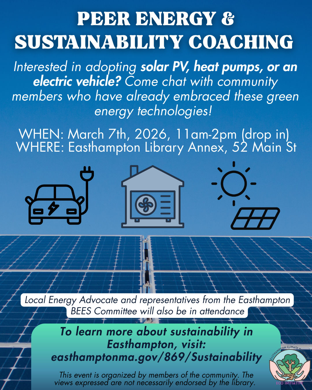 PEER ENERGY & SUSTAINABILITY COACHING WHEN: March 7th, 2026, 11am-2pm (drop in) WHERE: Easthampton Library Annex, 52 Main St Interested in adopting solar PV, heat pumps, or an electric vehicle? Come chat with community members who have already embraced these green energy technologies! To learn more about sustainability in Easthampton, visit: easthamptonma.gov/869/Sustainability Local Energy Advocate and representatives from the Easthampton BEES Committee will also be in attendance This event is organized by members of the community.